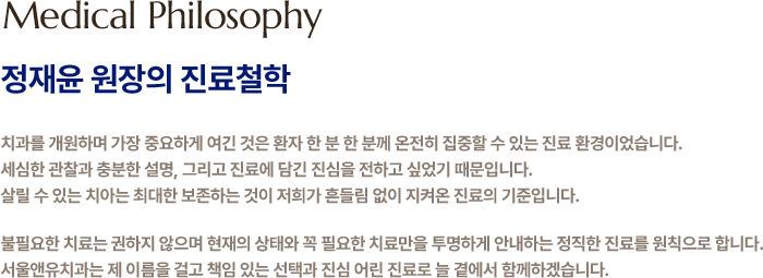 
            정재윤 원장의 진료철학
            치과를 개원하며 가장 중요하게 여긴 것은 환자 한 분 한 분께 온전히 집중할 수 있는 진료 환경이었습니다.
            세심한 관찰과 충분한 설명, 그리고 진료에 담긴 진심을 전하고 싶었기 때문입니다.
            살릴 수 있는 치아는 최대한 보존하는 것이 저희가 흔들림 없이 지켜온 진료의 기준입니다.
            불필요한 치료는 권하지 않으며 현재의 상태와 꼭 필요한 치료만을 투명하게 안내하는 정직한 진료를 원칙으로 합니다.
            서울앤유치과는 제 이름을 걸고 책임 있는 선택과 진심 어린 진료로 늘 곁에서 함께하겠습니다.