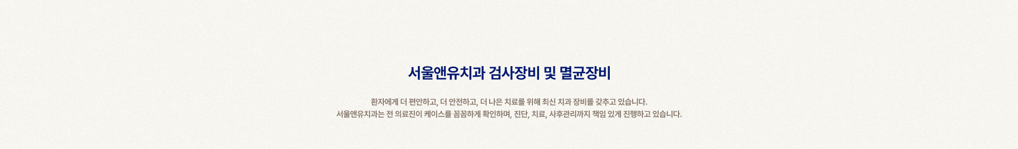 
        서울앤유치과 검사장비 및 멸균장비 
        환자에게 더 편안하고, 더 안전하고, 더 나은 치료를 위해 최신 치과 장비를 갖추고 있습니다.
        서울앤유치과는 전 의료진이 케이스를 꼼꼼하게 확인하며, 진단, 치료, 사후관리까지 책임 있게 진행하고 있습니다.
        