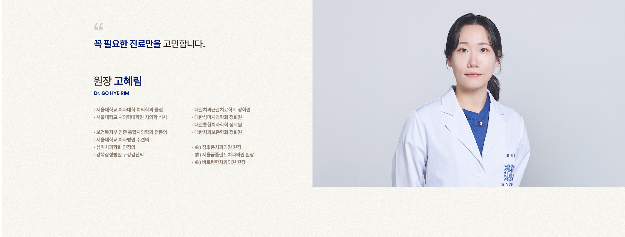 
            꼭 필요한 진료만을 고민합니다.
            원장 고혜림
            서울대학교 치과대학 치의학과 졸업
            서울대학교 치의학대학원 치의학 석사,
            보건복지부 인증 통합치의학과 전문의,
            서울대학교 치과병원 수련의,
            심미치과학회 인정의,
            강북삼성병원 구강검진의,
            대한치과근관치료학회 정회원,
            대한심미치과학회 정회원,
            대한통합치과학회 정회원,
            대한치과보존학회 정회원,
            前) 참좋은치과의원 원장,
            前) 서울금플란트치과의원 원장,
            前) 바로편한치과의원 원장
            